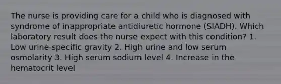 The nurse is providing care for a child who is diagnosed with syndrome of inappropriate antidiuretic hormone (SIADH). Which laboratory result does the nurse expect with this condition? 1. Low urine-specific gravity 2. High urine and low serum osmolarity 3. High serum sodium level 4. Increase in the hematocrit level