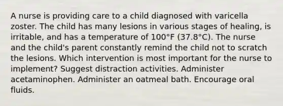 A nurse is providing care to a child diagnosed with varicella zoster. The child has many lesions in various stages of healing, is irritable, and has a temperature of 100°F (37.8°C). The nurse and the child's parent constantly remind the child not to scratch the lesions. Which intervention is most important for the nurse to implement? Suggest distraction activities. Administer acetaminophen. Administer an oatmeal bath. Encourage oral fluids.