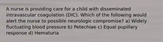 A nurse is providing care for a child with disseminated intravascular coagulation (DIC). Which of the following would alert the nurse to possible neurologic compromise? a) Widely fluctuating <a href='https://www.questionai.com/knowledge/kD0HacyPBr-blood-pressure' class='anchor-knowledge'>blood pressure</a> b) Petechiae c) Equal pupillary response d) Hematuria