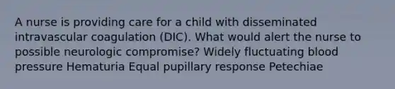 A nurse is providing care for a child with disseminated intravascular coagulation (DIC). What would alert the nurse to possible neurologic compromise? Widely fluctuating blood pressure Hematuria Equal pupillary response Petechiae