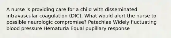 A nurse is providing care for a child with disseminated intravascular coagulation (DIC). What would alert the nurse to possible neurologic compromise? Petechiae Widely fluctuating blood pressure Hematuria Equal pupillary response