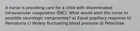 A nurse is providing care for a child with disseminated intravascular coagulation (DIC). What would alert the nurse to possible neurologic compromise? a) Equal pupillary response b) Hematuria c) Widely fluctuating blood pressure d) Petechiae