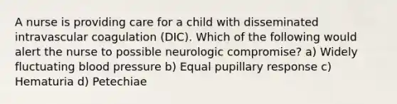 A nurse is providing care for a child with disseminated intravascular coagulation (DIC). Which of the following would alert the nurse to possible neurologic compromise? a) Widely fluctuating blood pressure b) Equal pupillary response c) Hematuria d) Petechiae