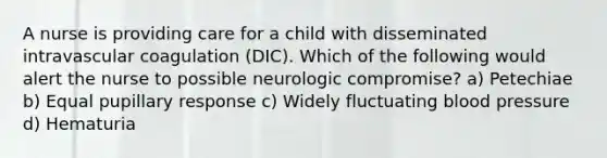 A nurse is providing care for a child with disseminated intravascular coagulation (DIC). Which of the following would alert the nurse to possible neurologic compromise? a) Petechiae b) Equal pupillary response c) Widely fluctuating blood pressure d) Hematuria