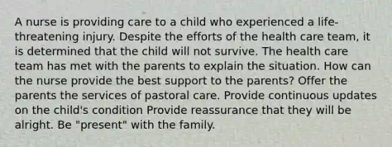 A nurse is providing care to a child who experienced a life-threatening injury. Despite the efforts of the health care team, it is determined that the child will not survive. The health care team has met with the parents to explain the situation. How can the nurse provide the best support to the parents? Offer the parents the services of pastoral care. Provide continuous updates on the child's condition Provide reassurance that they will be alright. Be "present" with the family.