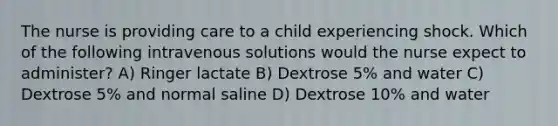 The nurse is providing care to a child experiencing shock. Which of the following intravenous solutions would the nurse expect to administer? A) Ringer lactate B) Dextrose 5% and water C) Dextrose 5% and normal saline D) Dextrose 10% and water