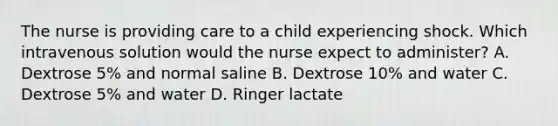 The nurse is providing care to a child experiencing shock. Which intravenous solution would the nurse expect to administer? A. Dextrose 5% and normal saline B. Dextrose 10% and water C. Dextrose 5% and water D. Ringer lactate