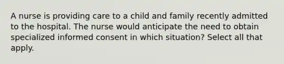 A nurse is providing care to a child and family recently admitted to the hospital. The nurse would anticipate the need to obtain specialized informed consent in which situation? Select all that apply.