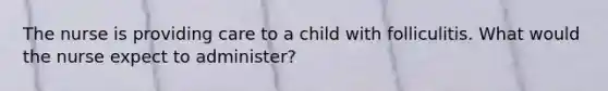 The nurse is providing care to a child with folliculitis. What would the nurse expect to administer?