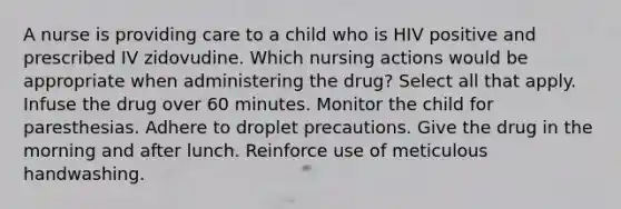 A nurse is providing care to a child who is HIV positive and prescribed IV zidovudine. Which nursing actions would be appropriate when administering the drug? Select all that apply. Infuse the drug over 60 minutes. Monitor the child for paresthesias. Adhere to droplet precautions. Give the drug in the morning and after lunch. Reinforce use of meticulous handwashing.