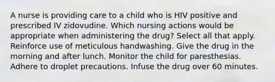 A nurse is providing care to a child who is HIV positive and prescribed IV zidovudine. Which nursing actions would be appropriate when administering the drug? Select all that apply. Reinforce use of meticulous handwashing. Give the drug in the morning and after lunch. Monitor the child for paresthesias. Adhere to droplet precautions. Infuse the drug over 60 minutes.