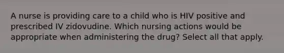 A nurse is providing care to a child who is HIV positive and prescribed IV zidovudine. Which nursing actions would be appropriate when administering the drug? Select all that apply.