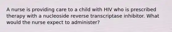 A nurse is providing care to a child with HIV who is prescribed therapy with a nucleoside reverse transcriptase inhibitor. What would the nurse expect to administer?