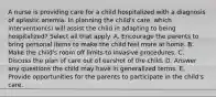 A nurse is providing care for a child hospitalized with a diagnosis of aplastic anemia. In planning the child's care, which intervention(s) will assist the child in adapting to being hospitalized? Select all that apply. A. Encourage the parents to bring personal items to make the child feel more at home. B. Make the child's room off limits to invasive procedures. C. Discuss the plan of care out of earshot of the child. D. Answer any questions the child may have in generalized terms. E. Provide opportunities for the parents to participate in the child's care.