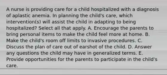 A nurse is providing care for a child hospitalized with a diagnosis of aplastic anemia. In planning the child's care, which intervention(s) will assist the child in adapting to being hospitalized? Select all that apply. A. Encourage the parents to bring personal items to make the child feel more at home. B. Make the child's room off limits to invasive procedures. C. Discuss the plan of care out of earshot of the child. D. Answer any questions the child may have in generalized terms. E. Provide opportunities for the parents to participate in the child's care.