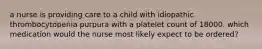 a nurse is providing care to a child with idiopathic thrombocytopenia purpura with a platelet count of 18000. which medication would the nurse most likely expect to be ordered?