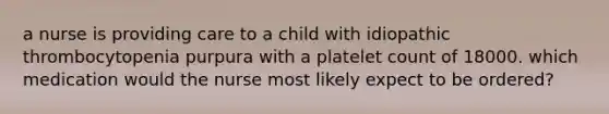 a nurse is providing care to a child with idiopathic thrombocytopenia purpura with a platelet count of 18000. which medication would the nurse most likely expect to be ordered?