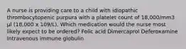 A nurse is providing care to a child with idiopathic thrombocytopenic purpura with a platelet count of 18,000/mm3 μl (18,000 x 109/L). Which medication would the nurse most likely expect to be ordered? Folic acid Dimercaprol Deferoxamine Intravenous immune globulin