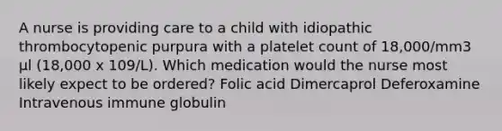 A nurse is providing care to a child with idiopathic thrombocytopenic purpura with a platelet count of 18,000/mm3 μl (18,000 x 109/L). Which medication would the nurse most likely expect to be ordered? Folic acid Dimercaprol Deferoxamine Intravenous immune globulin