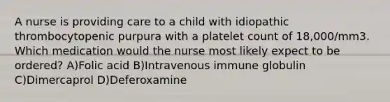 A nurse is providing care to a child with idiopathic thrombocytopenic purpura with a platelet count of 18,000/mm3. Which medication would the nurse most likely expect to be ordered? A)Folic acid B)Intravenous immune globulin C)Dimercaprol D)Deferoxamine