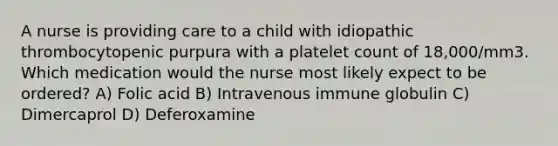 A nurse is providing care to a child with idiopathic thrombocytopenic purpura with a platelet count of 18,000/mm3. Which medication would the nurse most likely expect to be ordered? A) Folic acid B) Intravenous immune globulin C) Dimercaprol D) Deferoxamine