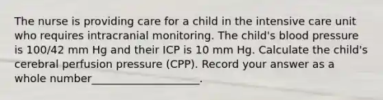 The nurse is providing care for a child in the intensive care unit who requires intracranial monitoring. The child's blood pressure is 100/42 mm Hg and their ICP is 10 mm Hg. Calculate the child's cerebral perfusion pressure (CPP). Record your answer as a whole number____________________.