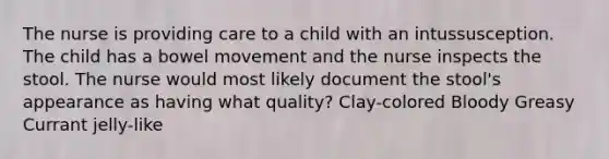 The nurse is providing care to a child with an intussusception. The child has a bowel movement and the nurse inspects the stool. The nurse would most likely document the stool's appearance as having what quality? Clay-colored Bloody Greasy Currant jelly-like