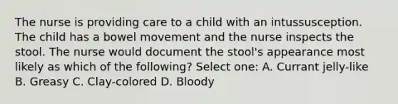 The nurse is providing care to a child with an intussusception. The child has a bowel movement and the nurse inspects the stool. The nurse would document the stool's appearance most likely as which of the following? Select one: A. Currant jelly-like B. Greasy C. Clay-colored D. Bloody