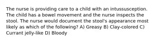 The nurse is providing care to a child with an intussusception. The child has a bowel movement and the nurse inspects the stool. The nurse would document the stool's appearance most likely as which of the following? A) Greasy B) Clay-colored C) Currant jelly-like D) Bloody