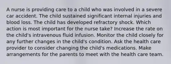 A nurse is providing care to a child who was involved in a severe car accident. The child sustained significant internal injuries and blood loss. The child has developed refractory shock. Which action is most important for the nurse take? Increase the rate on the child's intravenous fluid infusion. Monitor the child closely for any further changes in the child's condition. Ask the health care provider to consider changing the child's medications. Make arrangements for the parents to meet with the health care team.