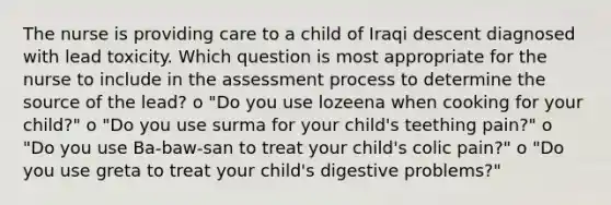 The nurse is providing care to a child of Iraqi descent diagnosed with lead toxicity. Which question is most appropriate for the nurse to include in the assessment process to determine the source of the lead? o "Do you use lozeena when cooking for your child?" o "Do you use surma for your child's teething pain?" o "Do you use Ba-baw-san to treat your child's colic pain?" o "Do you use greta to treat your child's digestive problems?"