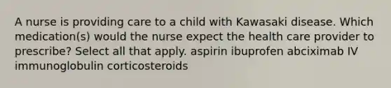 A nurse is providing care to a child with Kawasaki disease. Which medication(s) would the nurse expect the health care provider to prescribe? Select all that apply. aspirin ibuprofen abciximab IV immunoglobulin corticosteroids