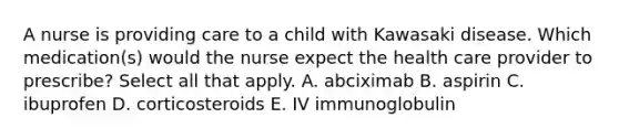 A nurse is providing care to a child with Kawasaki disease. Which medication(s) would the nurse expect the health care provider to prescribe? Select all that apply. A. abciximab B. aspirin C. ibuprofen D. corticosteroids E. IV immunoglobulin