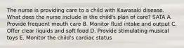 The nurse is providing care to a child with Kawasaki disease. What does the nurse include in the child's plan of care? SATA A. Provide frequent mouth care B. Monitor fluid intake and output C. Offer clear liquids and soft food D. Provide stimulating musical toys E. Monitor the child's cardiac status