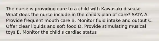 The nurse is providing care to a child with Kawasaki disease. What does the nurse include in the child's plan of care? SATA A. Provide frequent mouth care B. Monitor fluid intake and output C. Offer clear liquids and soft food D. Provide stimulating musical toys E. Monitor the child's cardiac status