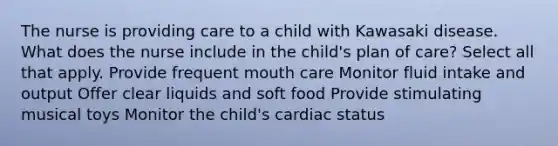 The nurse is providing care to a child with Kawasaki disease. What does the nurse include in the child's plan of care? Select all that apply. Provide frequent mouth care Monitor fluid intake and output Offer clear liquids and soft food Provide stimulating musical toys Monitor the child's cardiac status