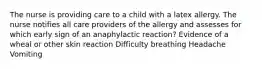 The nurse is providing care to a child with a latex allergy. The nurse notifies all care providers of the allergy and assesses for which early sign of an anaphylactic reaction? Evidence of a wheal or other skin reaction Difficulty breathing Headache Vomiting