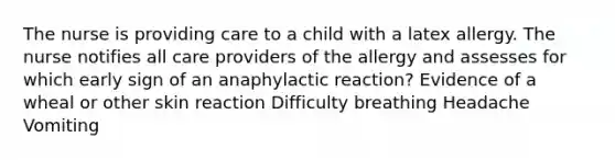 The nurse is providing care to a child with a latex allergy. The nurse notifies all care providers of the allergy and assesses for which early sign of an anaphylactic reaction? Evidence of a wheal or other skin reaction Difficulty breathing Headache Vomiting