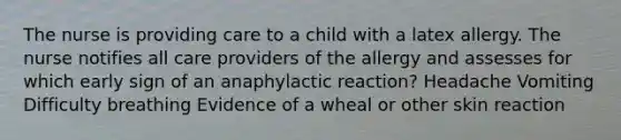 The nurse is providing care to a child with a latex allergy. The nurse notifies all care providers of the allergy and assesses for which early sign of an anaphylactic reaction? Headache Vomiting Difficulty breathing Evidence of a wheal or other skin reaction