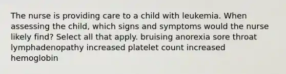 The nurse is providing care to a child with leukemia. When assessing the child, which signs and symptoms would the nurse likely find? Select all that apply. bruising anorexia sore throat lymphadenopathy increased platelet count increased hemoglobin