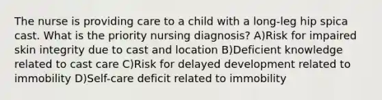 The nurse is providing care to a child with a long-leg hip spica cast. What is the priority nursing diagnosis? A)Risk for impaired skin integrity due to cast and location B)Deficient knowledge related to cast care C)Risk for delayed development related to immobility D)Self-care deficit related to immobility