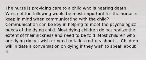 The nurse is providing care to a child who is nearing death. Which of the following would be most important for the nurse to keep in mind when communicating with the child? Communication can be key in helping to meet the psychological needs of the dying child. Most dying children do not realize the extent of their sickness and need to be told. Most children who are dying do not wish or need to talk to others about it. Children will initiate a conversation on dying if they wish to speak about it.