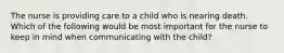 The nurse is providing care to a child who is nearing death. Which of the following would be most important for the nurse to keep in mind when communicating with the child?