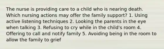 The nurse is providing care to a child who is nearing death. Which nursing actions may offer the family support? 1. Using active listening techniques 2. Looking the parents in the eye when talking 3. Refusing to cry while in the child's room 4. Offering to call and notify family 5. Avoiding being in the room to allow the family to grief