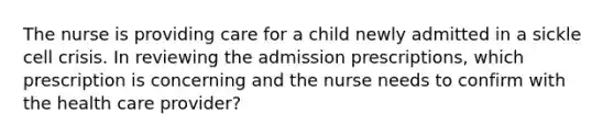 The nurse is providing care for a child newly admitted in a sickle cell crisis. In reviewing the admission prescriptions, which prescription is concerning and the nurse needs to confirm with the health care provider?