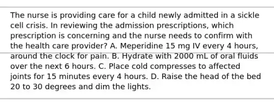 The nurse is providing care for a child newly admitted in a sickle cell crisis. In reviewing the admission prescriptions, which prescription is concerning and the nurse needs to confirm with the health care provider? A. Meperidine 15 mg IV every 4 hours, around the clock for pain. B. Hydrate with 2000 mL of oral fluids over the next 6 hours. C. Place cold compresses to affected joints for 15 minutes every 4 hours. D. Raise the head of the bed 20 to 30 degrees and dim the lights.