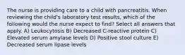 The nurse is providing care to a child with pancreatitis. When reviewing the child's laboratory test results, which of the following would the nurse expect to find? Select all answers that apply. A) Leukocytosis B) Decreased C-reactive protein C) Elevated serum amylase levels D) Positive stool culture E) Decreased serum lipase levels