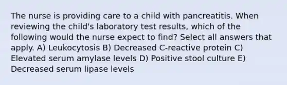 The nurse is providing care to a child with pancreatitis. When reviewing the child's laboratory test results, which of the following would the nurse expect to find? Select all answers that apply. A) Leukocytosis B) Decreased C-reactive protein C) Elevated serum amylase levels D) Positive stool culture E) Decreased serum lipase levels