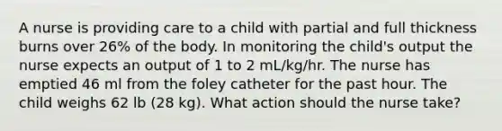 A nurse is providing care to a child with partial and full thickness burns over 26% of the body. In monitoring the child's output the nurse expects an output of 1 to 2 mL/kg/hr. The nurse has emptied 46 ml from the foley catheter for the past hour. The child weighs 62 lb (28 kg). What action should the nurse take?