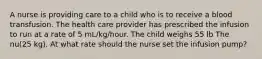 A nurse is providing care to a child who is to receive a blood transfusion. The health care provider has prescribed the infusion to run at a rate of 5 mL/kg/hour. The child weighs 55 lb The nu(25 kg). At what rate should the nurse set the infusion pump?